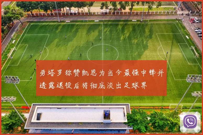 劳塔罗称赞凯恩为当今最强中锋并透露退役后将彻底淡出足球界