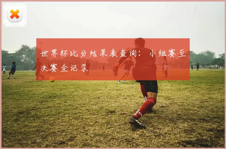 世界杯比分结果表查询:小组赛至决赛全记录