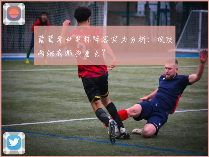葡萄牙世界杯阵容实力分析:攻防两端有哪些看点?