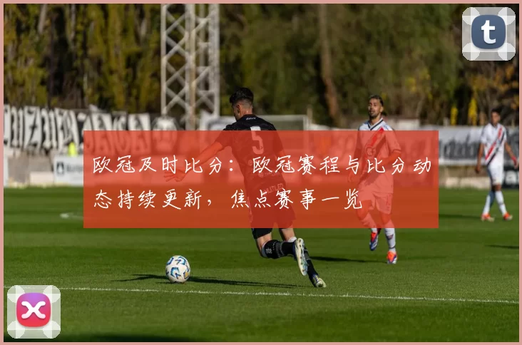 欧冠及时比分:欧冠赛程与比分动态持续更新,焦点赛事一览